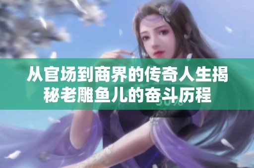 从官场到商界的传奇人生揭秘老雕鱼儿的奋斗历程