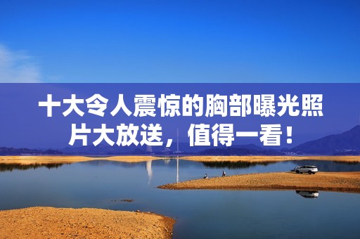 十大令人震惊的胸部曝光照片大放送，值得一看！