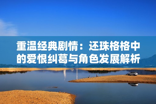 重温经典剧情：还珠格格中的爱恨纠葛与角色发展解析