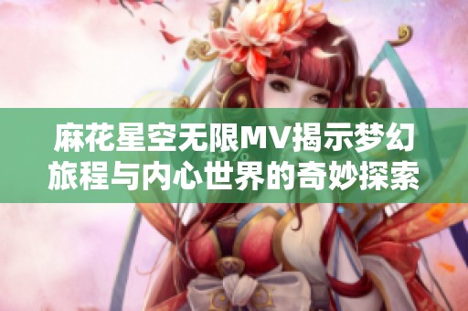 麻花星空无限MV揭示梦幻旅程与内心世界的奇妙探索