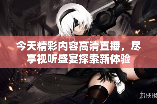 今天精彩内容高清直播，尽享视听盛宴探索新体验