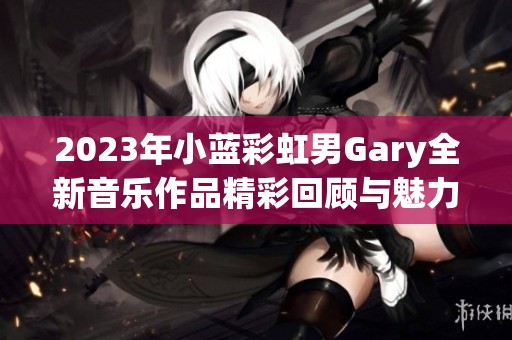 2023年小蓝彩虹男Gary全新音乐作品精彩回顾与魅力分析