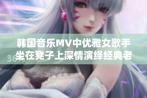 韩国音乐MV中优雅女歌手坐在凳子上深情演绎经典老歌