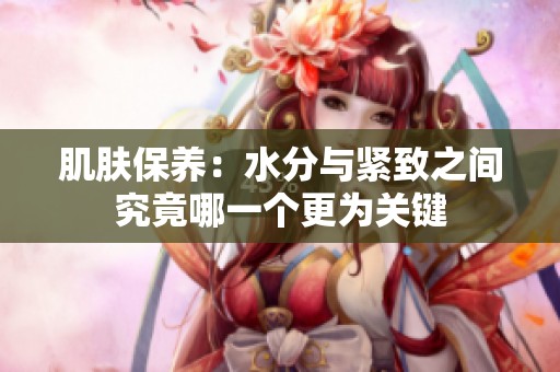 肌肤保养：水分与紧致之间究竟哪一个更为关键