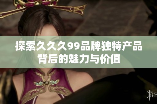 探索久久久99品牌独特产品背后的魅力与价值