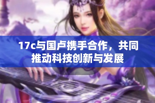 17c与国卢携手合作，共同推动科技创新与发展