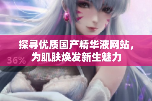 探寻优质国产精华液网站，为肌肤焕发新生魅力