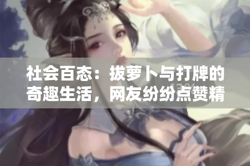 社会百态：拔萝卜与打牌的奇趣生活，网友纷纷点赞精彩刺激