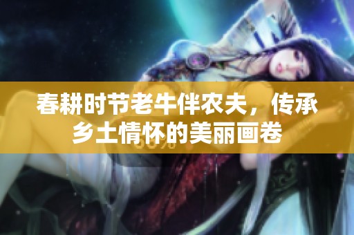 春耕时节老牛伴农夫，传承乡土情怀的美丽画卷