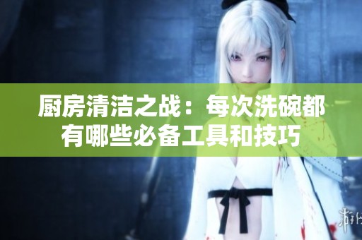 厨房清洁之战：每次洗碗都有哪些必备工具和技巧
