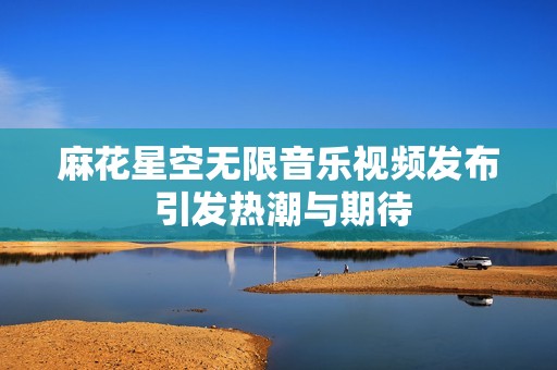 麻花星空无限音乐视频发布 引发热潮与期待