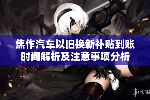 焦作汽车以旧换新补贴到账时间解析及注意事项分析