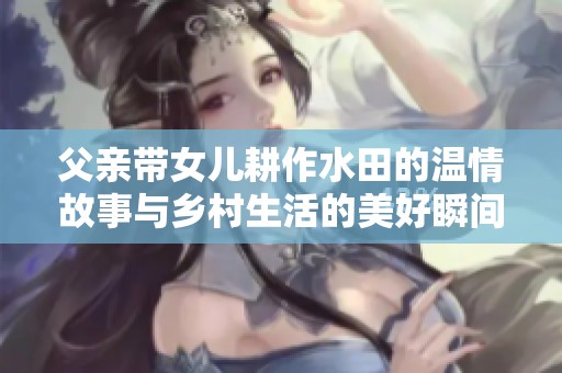 父亲带女儿耕作水田的温情故事与乡村生活的美好瞬间