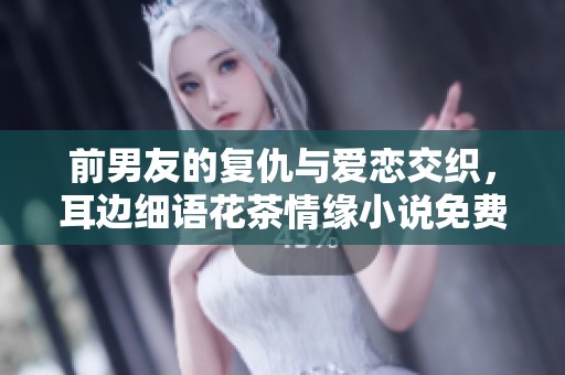 前男友的复仇与爱恋交织，耳边细语花茶情缘小说免费阅读