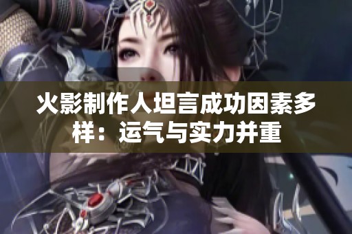 火影制作人坦言成功因素多样：运气与实力并重