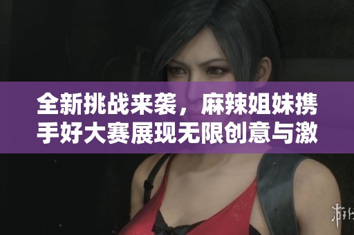 全新挑战来袭，麻辣姐妹携手好大赛展现无限创意与激情