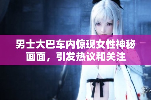 男士大巴车内惊现女性神秘画面，引发热议和关注