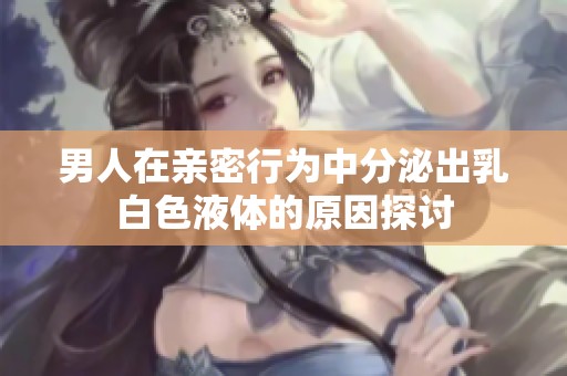 男人在亲密行为中分泌出乳白色液体的原因探讨