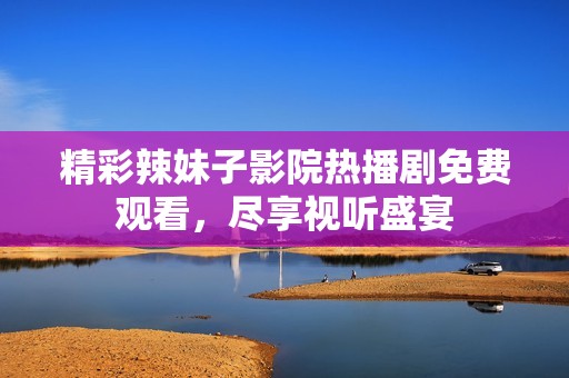精彩辣妹子影院热播剧免费观看，尽享视听盛宴