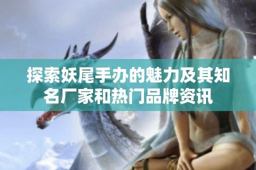 探索妖尾手办的魅力及其知名厂家和热门品牌资讯