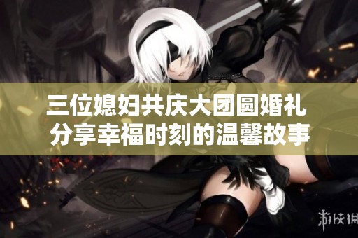 三位媳妇共庆大团圆婚礼 分享幸福时刻的温馨故事