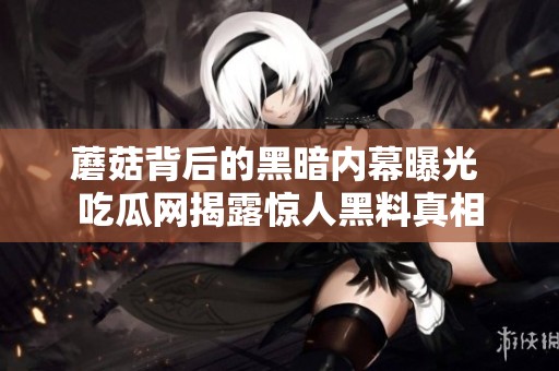 蘑菇背后的黑暗内幕曝光 吃瓜网揭露惊人黑料真相