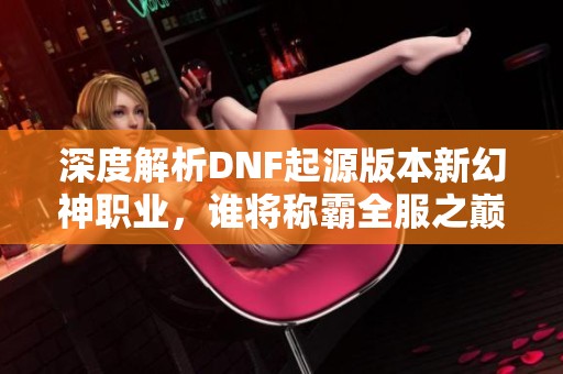 深度解析DNF起源版本新幻神职业，谁将称霸全服之巅？