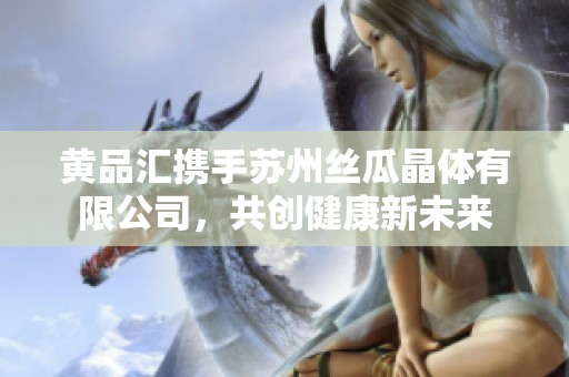 黄品汇携手苏州丝瓜晶体有限公司，共创健康新未来