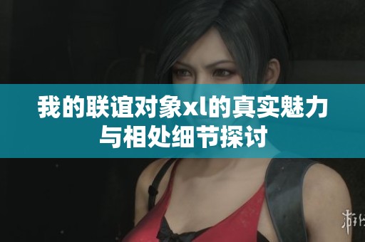 我的联谊对象xl的真实魅力与相处细节探讨