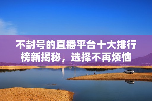 不封号的直播平台十大排行榜新揭秘，选择不再烦恼