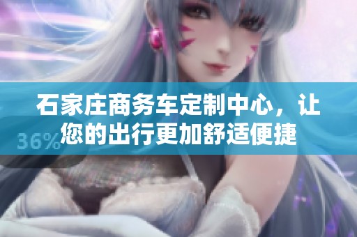石家庄商务车定制中心，让您的出行更加舒适便捷