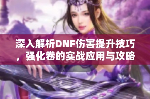 深入解析DNF伤害提升技巧，强化卷的实战应用与攻略分享