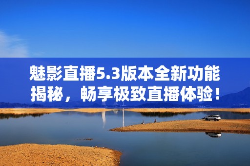魅影直播5.3版本全新功能揭秘，畅享极致直播体验！