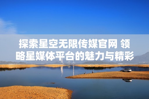 探索星空无限传媒官网 领略星媒体平台的魅力与精彩