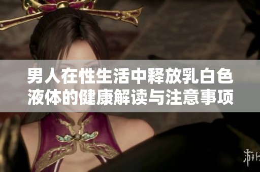 男人在性生活中释放乳白色液体的健康解读与注意事项