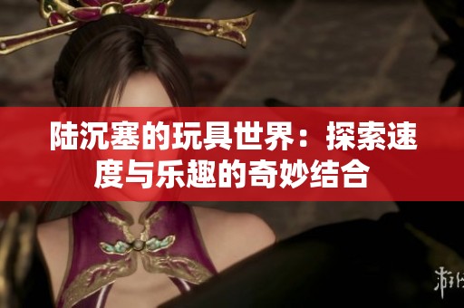 陆沉塞的玩具世界：探索速度与乐趣的奇妙结合