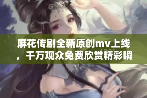 麻花传剧全新原创mv上线，千万观众免费欣赏精彩瞬间