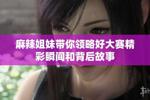 麻辣姐妹带你领略好大赛精彩瞬间和背后故事