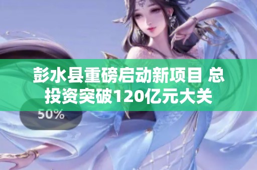 彭水县重磅启动新项目 总投资突破120亿元大关