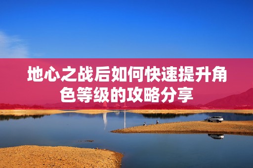 地心之战后如何快速提升角色等级的攻略分享