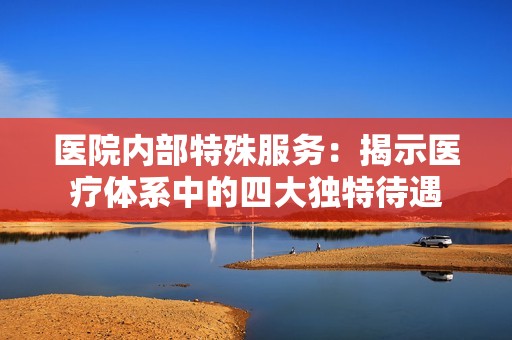 医院内部特殊服务：揭示医疗体系中的四大独特待遇