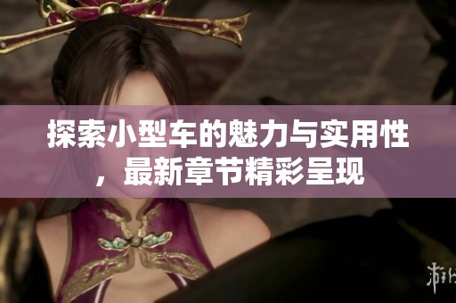 探索小型车的魅力与实用性，最新章节精彩呈现