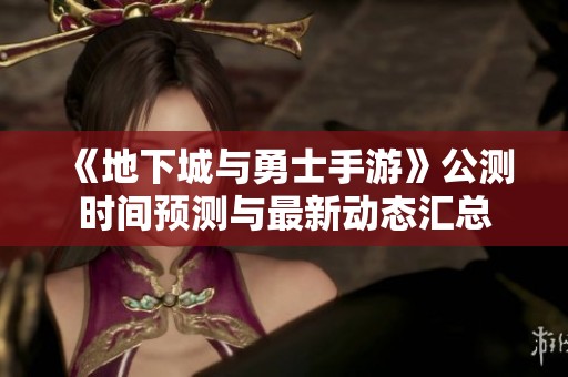 《地下城与勇士手游》公测时间预测与最新动态汇总