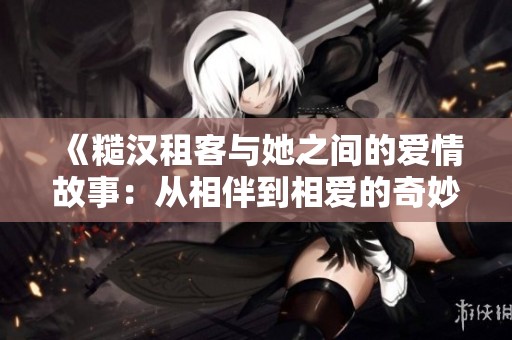 《糙汉租客与她之间的爱情故事：从相伴到相爱的奇妙旅程》