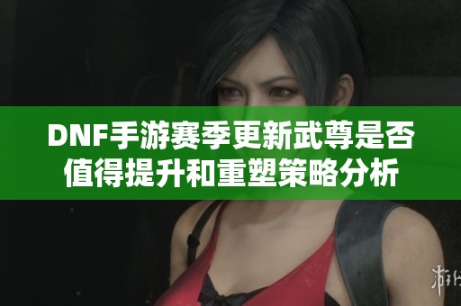 DNF手游赛季更新武尊是否值得提升和重塑策略分析