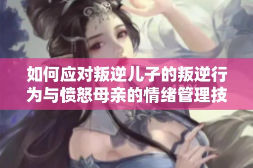 如何应对叛逆儿子的叛逆行为与愤怒母亲的情绪管理技巧