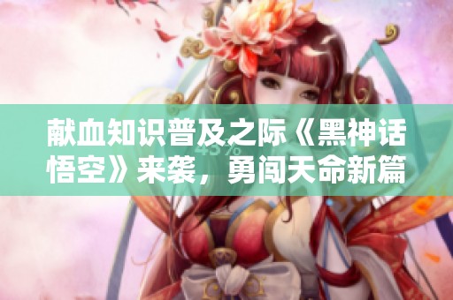 献血知识普及之际《黑神话悟空》来袭，勇闯天命新篇章