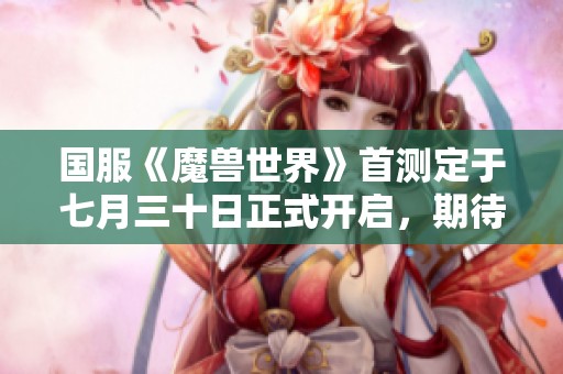 国服《魔兽世界》首测定于七月三十日正式开启，期待你的参与！
