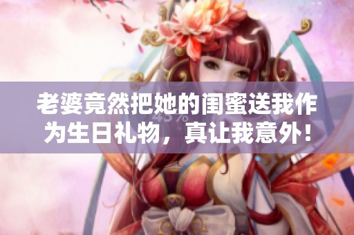 老婆竟然把她的闺蜜送我作为生日礼物，真让我意外！