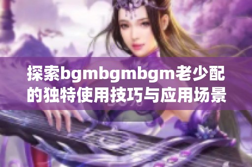 探索bgmbgmbgm老少配的独特使用技巧与应用场景